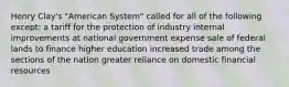 Henry Clay's "American System" called for all of the following except: a tariff for the protection of industry internal improvements at national government expense sale of federal lands to finance higher education increased trade among the sections of the nation greater reliance on domestic financial resources