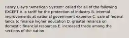 Henry Clay's "American System" called for all of the following EXCEPT A. a tariff for the protection of industry B. internal improvements at national government expense C. sale of federal lands to finance higher education D. greater reliance on domestic financial resources E. increased trade among the sections of the nation