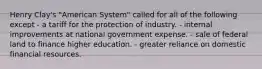 Henry Clay's "American System" called for all of the following except - a tariff for the protection of industry. - internal improvements at national government expense. - sale of federal land to finance higher education. - greater reliance on domestic financial resources.