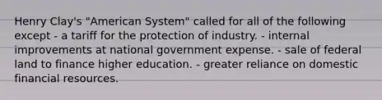 Henry Clay's "American System" called for all of the following except - a tariff for the protection of industry. - internal improvements at national government expense. - sale of federal land to finance higher education. - greater reliance on domestic financial resources.