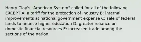 Henry Clay's "American System" called for all of the following EXCEPT A: a tariff for the protection of industry B: internal improvements at national government expense C: sale of federal lands to finance higher education D: greater reliance on domestic financial resources E: increased trade among the sections of the nation