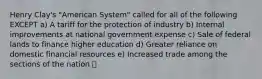 Henry Clay's "American System" called for all of the following EXCEPT a) A tariff for the protection of industry b) Internal improvements at national government expense c) Sale of federal lands to finance higher education d) Greater reliance on domestic financial resources e) Increased trade among the sections of the nation