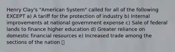 Henry Clay's "American System" called for all of the following EXCEPT a) A tariff for the protection of industry b) Internal improvements at national government expense c) Sale of federal lands to finance higher education d) Greater reliance on domestic financial resources e) Increased trade among the sections of the nation