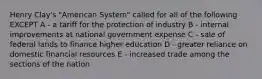 Henry Clay's "American System" called for all of the following EXCEPT A - a tariff for the protection of industry B - internal improvements at national government expense C - sale of federal lands to finance higher education D - greater reliance on domestic financial resources E - increased trade among the sections of the nation