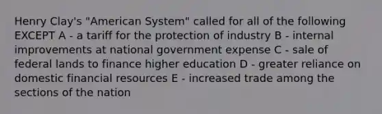 Henry Clay's "American System" called for all of the following EXCEPT A - a tariff for the protection of industry B - internal improvements at national government expense C - sale of federal lands to finance higher education D - greater reliance on domestic financial resources E - increased trade among the sections of the nation