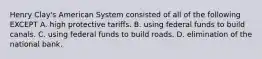 Henry Clay's American System consisted of all of the following EXCEPT A. high protective tariffs. B. using federal funds to build canals. C. using federal funds to build roads. D. elimination of the national bank.