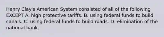 Henry Clay's American System consisted of all of the following EXCEPT A. high protective tariffs. B. using federal funds to build canals. C. using federal funds to build roads. D. elimination of the national bank.