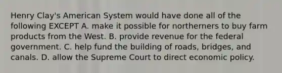 Henry Clay's American System would have done all of the following EXCEPT A. make it possible for northerners to buy farm products from the West. B. provide revenue for the federal government. C. help fund the building of roads, bridges, and canals. D. allow the Supreme Court to direct economic policy.