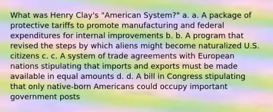 What was Henry Clay's "American System?" a. a. A package of protective tariffs to promote manufacturing and federal expenditures for internal improvements b. b. A program that revised the steps by which aliens might become naturalized U.S. citizens c. c. A system of trade agreements with European nations stipulating that imports and exports must be made available in equal amounts d. d. A bill in Congress stipulating that only native-born Americans could occupy important government posts