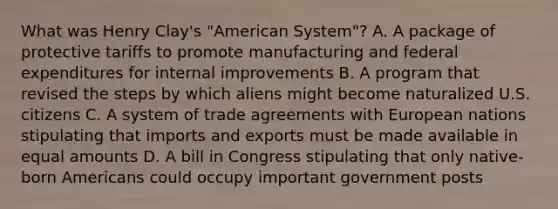 What was Henry Clay's "American System"? A. A package of protective tariffs to promote manufacturing and federal expenditures for internal improvements B. A program that revised the steps by which aliens might become naturalized U.S. citizens C. A system of trade agreements with European nations stipulating that imports and exports must be made available in equal amounts D. A bill in Congress stipulating that only native-born Americans could occupy important government posts