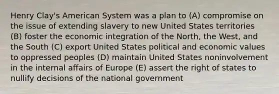 Henry Clay's American System was a plan to (A) compromise on the issue of extending slavery to new United States territories (B) foster the economic integration of the North, the West, and the South (C) export United States political and economic values to oppressed peoples (D) maintain United States noninvolvement in the internal affairs of Europe (E) assert the right of states to nullify decisions of the national government