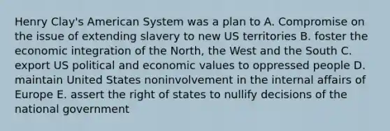 Henry Clay's American System was a plan to A. Compromise on the issue of extending slavery to new US territories B. foster the economic integration of the North, the West and the South C. export US political and economic values to oppressed people D. maintain United States noninvolvement in the internal affairs of Europe E. assert the right of states to nullify decisions of the national government