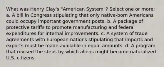 What was Henry Clay's "American System"? Select one or more: a. A bill in Congress stipulating that only native-born Americans could occupy important government posts. b. A package of protective tariffs to promote manufacturing and federal expenditures for internal improvements. c. A system of trade agreements with European nations stipulating that imports and exports must be made available in equal amounts. d. A program that revised the steps by which aliens might become naturalized U.S. citizens.