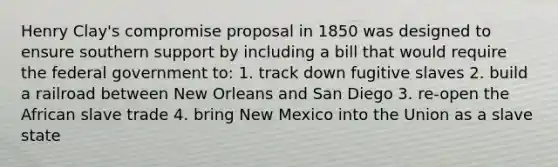 Henry Clay's compromise proposal in 1850 was designed to ensure southern support by including a bill that would require the federal government to: 1. track down fugitive slaves 2. build a railroad between New Orleans and San Diego 3. re-open the African slave trade 4. bring New Mexico into the Union as a slave state