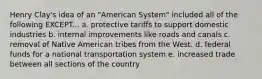 Henry Clay's idea of an "American System" included all of the following EXCEPT... a. protective tariffs to support domestic industries b. internal improvements like roads and canals c. removal of Native American tribes from the West. d. federal funds for a national transportation system e. increased trade between all sections of the country