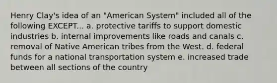 Henry Clay's idea of an "American System" included all of the following EXCEPT... a. protective tariffs to support domestic industries b. internal improvements like roads and canals c. removal of Native American tribes from the West. d. federal funds for a national transportation system e. increased trade between all sections of the country