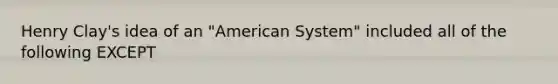 Henry Clay's idea of an "American System" included all of the following EXCEPT