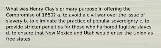 What was Henry Clay's primary purpose in offering the Compromise of 1850? a. to avoid a civil war over the issue of slavery b. to eliminate the practice of popular sovereignty c. to provide stricter penalties for those who harbored fugitive slaves d. to ensure that New Mexico and Utah would enter the Union as free states