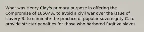 What was Henry Clay's primary purpose in offering the Compromise of 1850? A. to avoid a civil war over the issue of slavery B. to eliminate the practice of popular sovereignty C. to provide stricter penalties for those who harbored fugitive slaves