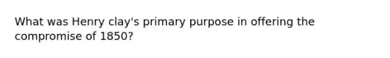 What was Henry clay's primary purpose in offering the <a href='https://www.questionai.com/knowledge/kvIKPiDs5Q-compromise-of-1850' class='anchor-knowledge'>compromise of 1850</a>?