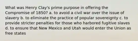 What was Henry Clay's prime purpose in offering the Compromise of 1850? a. to avoid a civil war over the issue of slavery b. to eliminate the practice of popular sovereignty c. to provide stricter penalties for those who harbored fugitive slaves d. to ensure that New Mexico and Utah would enter the Union as free states