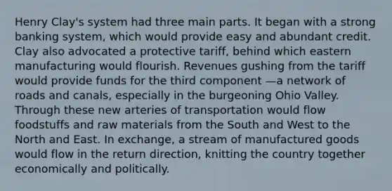 Henry Clay's system had three main parts. It began with a strong banking system, which would provide easy and abundant credit. Clay also advocated a protective tariff, behind which eastern manufacturing would flourish. Revenues gushing from the tariff would provide funds for the third component —a network of roads and canals, especially in the burgeoning Ohio Valley. Through these new arteries of transportation would flow foodstuffs and raw materials from the South and West to the North and East. In exchange, a stream of manufactured goods would flow in the return direction, knitting the country together economically and politically.