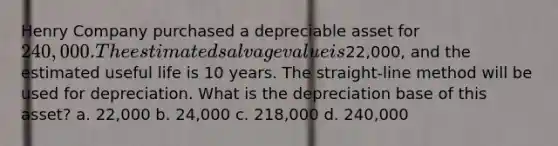 Henry Company purchased a depreciable asset for 240,000. The estimated salvage value is22,000, and the estimated useful life is 10 years. The straight-line method will be used for depreciation. What is the depreciation base of this asset? a. 22,000 b. 24,000 c. 218,000 d. 240,000