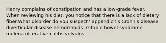 Henry complains of constipation and has a low-grade fever. When reviewing his diet, you notice that there is a lack of dietary fiber.What disorder do you suspect? appendicitis Crohn's disease diverticular disease hemorrhoids irritable bowel syndrome melena ulcerative colitis volvulus