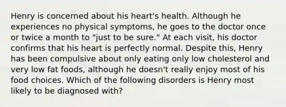 Henry is concerned about his heart's health. Although he experiences no physical symptoms, he goes to the doctor once or twice a month to "just to be sure." At each visit, his doctor confirms that his heart is perfectly normal. Despite this, Henry has been compulsive about only eating only low cholesterol and very low fat foods, although he doesn't really enjoy most of his food choices. Which of the following disorders is Henry most likely to be diagnosed with?