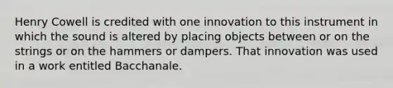 Henry Cowell is credited with one innovation to this instrument in which the sound is altered by placing objects between or on the strings or on the hammers or dampers. That innovation was used in a work entitled Bacchanale.