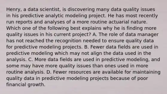 Henry, a data scientist, is discovering many data quality issues in his predictive analytic modeling project. He has most recently run reports and analyses of a more routine actuarial nature. Which one of the following best explains why he is finding more quality issues in his current project? A. The role of data manager has not reached the recognition needed to ensure quality data for predictive modeling projects. B. Fewer data fields are used in predictive modeling which may not align the data used in the analysis. C. More data fields are used in predictive modeling, and some may have more quality issues than ones used in more routine analysis. D. Fewer resources are available for maintaining quality data in predictive modeling projects because of poor financial growth.