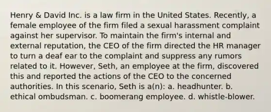 Henry & David Inc. is a law firm in the United States. Recently, a female employee of the firm filed a sexual harassment complaint against her supervisor. To maintain the firm's internal and external reputation, the CEO of the firm directed the HR manager to turn a deaf ear to the complaint and suppress any rumors related to it. However, Seth, an employee at the firm, discovered this and reported the actions of the CEO to the concerned authorities. In this scenario, Seth is a(n): a. headhunter. b. ethical ombudsman. c. boomerang employee. d. whistle-blower.