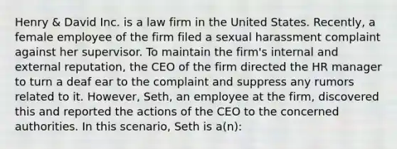 Henry & David Inc. is a law firm in the United States. Recently, a female employee of the firm filed a sexual harassment complaint against her supervisor. To maintain the firm's internal and external reputation, the CEO of the firm directed the HR manager to turn a deaf ear to the complaint and suppress any rumors related to it. However, Seth, an employee at the firm, discovered this and reported the actions of the CEO to the concerned authorities. In this scenario, Seth is a(n):