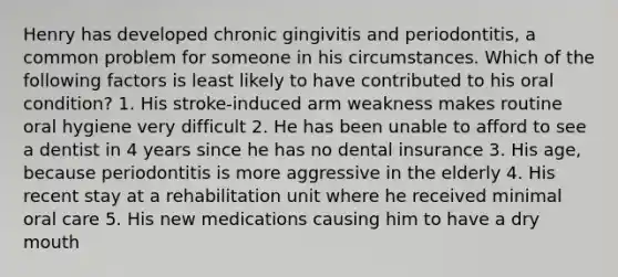 Henry has developed chronic gingivitis and periodontitis, a common problem for someone in his circumstances. Which of the following factors is least likely to have contributed to his oral condition? 1. His stroke-induced arm weakness makes routine oral hygiene very difficult 2. He has been unable to afford to see a dentist in 4 years since he has no dental insurance 3. His age, because periodontitis is more aggressive in the elderly 4. His recent stay at a rehabilitation unit where he received minimal oral care 5. His new medications causing him to have a dry mouth