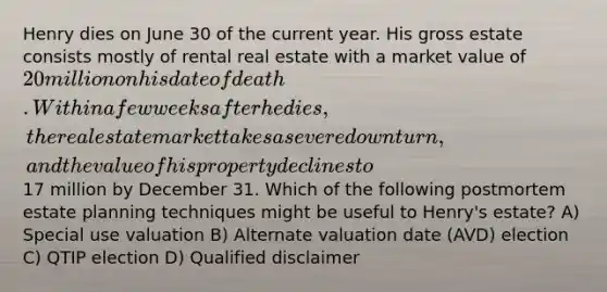 Henry dies on June 30 of the current year. His gross estate consists mostly of rental real estate with a market value of 20 million on his date of death. Within a few weeks after he dies, the real estate market takes a severe downturn, and the value of his property declines to17 million by December 31. Which of the following postmortem estate planning techniques might be useful to Henry's estate? A) Special use valuation B) Alternate valuation date (AVD) election C) QTIP election D) Qualified disclaimer