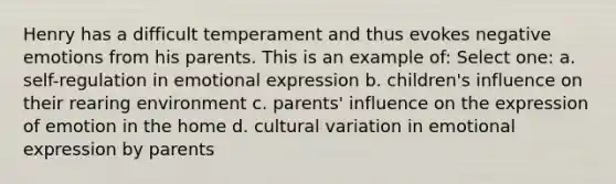 Henry has a difficult temperament and thus evokes negative emotions from his parents. This is an example of: Select one: a. self-regulation in emotional expression b. children's influence on their rearing environment c. parents' influence on the expression of emotion in the home d. cultural variation in emotional expression by parents