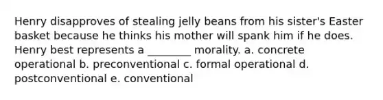 Henry disapproves of stealing jelly beans from his sister's Easter basket because he thinks his mother will spank him if he does. Henry best represents a ________ morality. a. concrete operational b. preconventional c. formal operational d. postconventional e. conventional