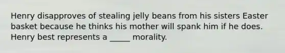 Henry disapproves of stealing jelly beans from his sisters Easter basket because he thinks his mother will spank him if he does. Henry best represents a _____ morality.