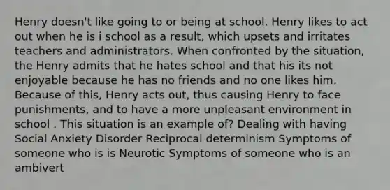 Henry doesn't like going to or being at school. Henry likes to act out when he is i school as a result, which upsets and irritates teachers and administrators. When confronted by the situation, the Henry admits that he hates school and that his its not enjoyable because he has no friends and no one likes him. Because of this, Henry acts out, thus causing Henry to face punishments, and to have a more unpleasant environment in school . This situation is an example of? Dealing with having Social Anxiety Disorder Reciprocal determinism Symptoms of someone who is is Neurotic Symptoms of someone who is an ambivert