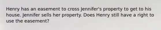 Henry has an easement to cross Jennifer's property to get to his house. Jennifer sells her property. Does Henry still have a right to use the easement?