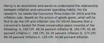 Henry is an economist and wants to understand the relationship between inflation and consumer spending habits. For his research, he needs the Consumer Price Index for 2014 and the inflation rate. Based on the prices of goods given, what will he find to be the CPI and inflation rate for 2014? Assume that a consumer's basket for three consecutive years consists of the following: A. 100 CPI, 49.56 percent inflation B. 165 CPI, 45.40 percent inflation C. 185 CPI, 55.35 percent inflation D. 175 CPI, 60.56 percent inflation E. 125 CPI, 50.60 percent inflation