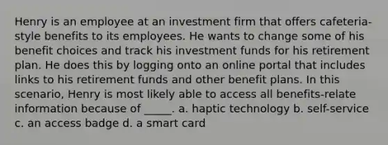 Henry is an employee at an investment firm that offers cafeteria-style benefits to its employees. He wants to change some of his benefit choices and track his investment funds for his retirement plan. He does this by logging onto an online portal that includes links to his retirement funds and other benefit plans. In this scenario, Henry is most likely able to access all benefits-relate information because of _____. a. haptic technology b. self-service c. an access badge d. a smart card