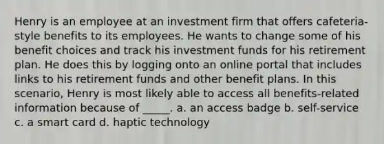 Henry is an employee at an investment firm that offers cafeteria-style benefits to its employees. He wants to change some of his benefit choices and track his investment funds for his retirement plan. He does this by logging onto an online portal that includes links to his retirement funds and other benefit plans. In this scenario, Henry is most likely able to access all benefits-related information because of _____. a. an access badge b. self-service c. a smart card d. haptic technology