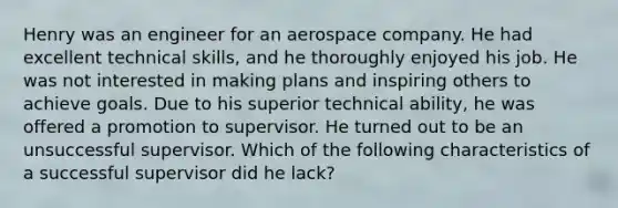 Henry was an engineer for an aerospace company. He had excellent technical skills, and he thoroughly enjoyed his job. He was not interested in making plans and inspiring others to achieve goals. Due to his superior technical ability, he was offered a promotion to supervisor. He turned out to be an unsuccessful supervisor. Which of the following characteristics of a successful supervisor did he lack?