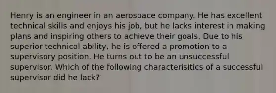 Henry is an engineer in an aerospace company. He has excellent technical skills and enjoys his job, but he lacks interest in making plans and inspiring others to achieve their goals. Due to his superior technical ability, he is offered a promotion to a supervisory position. He turns out to be an unsuccessful supervisor. Which of the following characterisitics of a successful supervisor did he lack?