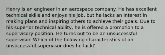 Henry is an engineer in an aerospace company. He has excellent technical skills and enjoys his job, but he lacks an interest in making plans and inspiring others to achieve their goals. Due to his superior technical ability, he is offered a promotion to a supervisory position. He turns out to be an unsuccessful supervisor. Which of the following characteristics of an unsuccessful supervisor does he lack?