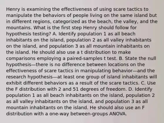 Henry is examining the effectiveness of using scare tactics to manipulate the behaviors of people living on the same island but in different regions, categorized as the beach, the valley, and the mountains. What is the first step Henry should follow for hypothesis testing? A. Identify population 1 as all beach inhabitants on the island, population 2 as all valley inhabitants on the island, and population 3 as all mountain inhabitants on the island. He should also use a t distribution to make comparisons employing a paired-samples t test. B. State the null hypothesis—there is no difference between locations on the effectiveness of scare tactics in manipulating behavior—and the research hypothesis—at least one group of island inhabitants will exhibit different behaviors as a result of the scare tactics. C. Use the F distribution with 2 and 51 degrees of freedom. D. Identify population 1 as all beach inhabitants on the island, population 2 as all valley inhabitants on the island, and population 3 as all mountain inhabitants on the island. He should also use an F distribution with a one-way between-groups ANOVA.