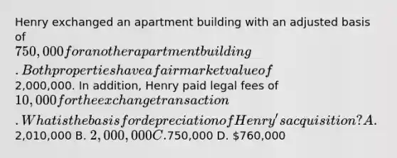 Henry exchanged an apartment building with an adjusted basis of 750,000 for another apartment building. Both properties have a fair market value of2,000,000. In addition, Henry paid legal fees of 10,000 for the exchange transaction. What is the basis for depreciation of Henry's acquisition? A.2,010,000 B. 2,000,000 C.750,000 D. 760,000