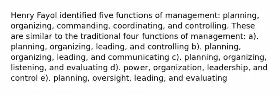 Henry Fayol identified five functions of management: planning, organizing, commanding, coordinating, and controlling. These are similar to the traditional four functions of management: a). planning, organizing, leading, and controlling b). planning, organizing, leading, and communicating c). planning, organizing, listening, and evaluating d). power, organization, leadership, and control e). planning, oversight, leading, and evaluating