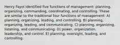 Henry Fayol identified five functions of management: planning, organizing, commanding, coordinating, and controlling. These are similar to the traditional four functions of management: A) planning, organizing, leading, and controlling. B) planning, organizing, leading, and communicating. C) planning, organizing, listening, and communicating. D) power, organization, leadership, and control. E) planning, oversight, leading, and controlling.